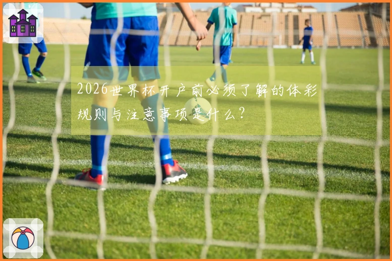 2026世界杯开户前必须了解的体彩规则与注意事项是什么?