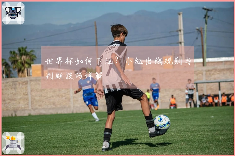 世界杯如何下注？小组出线规则与判断技巧详解