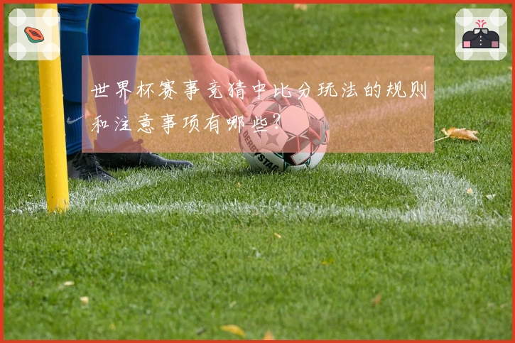 世界杯赛事竞猜中比分玩法的规则和注意事项有哪些？