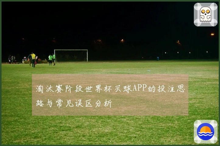 淘汰赛阶段世界杯买球APP的投注思路与常见误区分析