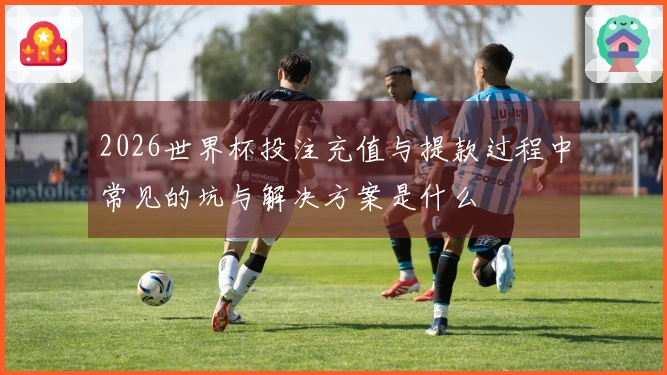 2026世界杯投注充值与提款过程中常见的坑与解决方案是什么